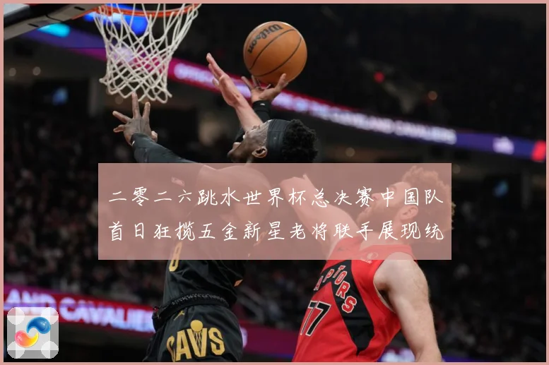 二零二六跳水世界杯总决赛中国队首日狂揽五金新星老将联手展现统赛事前瞻-深度解析
