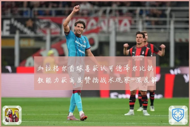 加拉格尔首球喜获认可德泽尔比执教能力获高度赞扬战术观察-深度解析