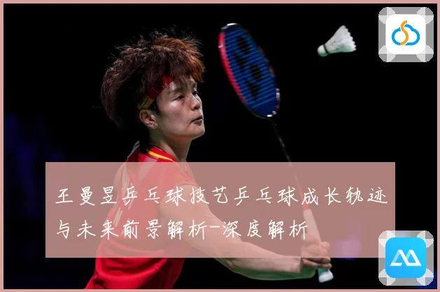 王曼昱乒乓球技艺乒乓球成长轨迹与未来前景解析-深度解析