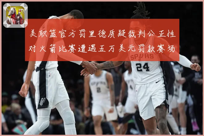 美职篮官方罚里德质疑裁判公正性对火箭比赛遭遇五万美元罚款赛场复盘-深度解析