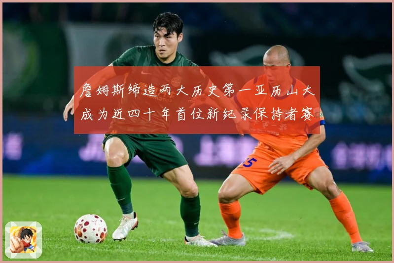 詹姆斯缔造两大历史第一亚历山大成为近四十年首位新纪录保持者赛场复盘-深度解析