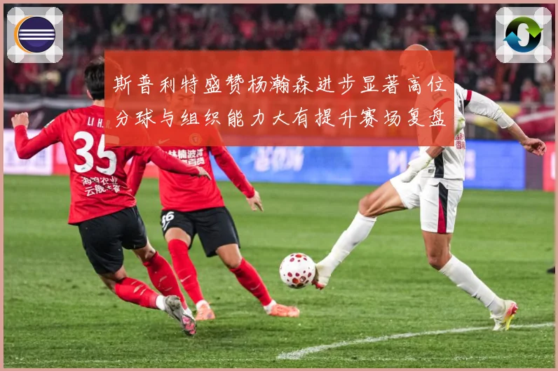 斯普利特盛赞杨瀚森进步显著高位分球与组织能力大有提升赛场复盘-深度解析