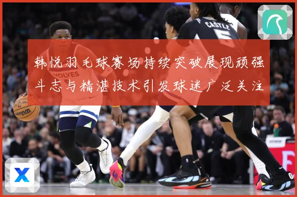 韩悦羽毛球赛场持续突破展现顽强斗志与精湛技术引发球迷广泛关注解析-深度解析