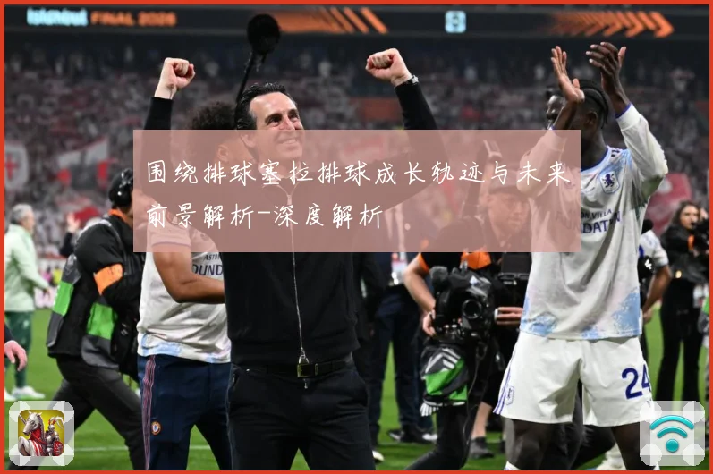 围绕排球塞拉排球成长轨迹与未来前景解析-深度解析