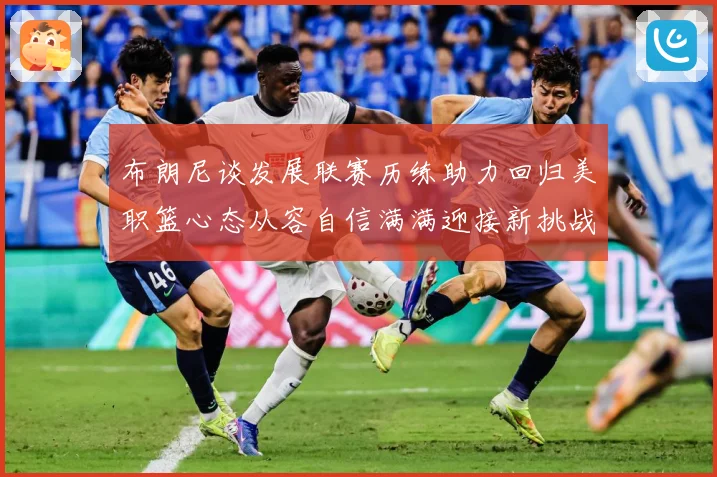 布朗尼谈发展联赛历练助力回归美职篮心态从容自信满满迎接新挑战赛场复盘-深度解析
