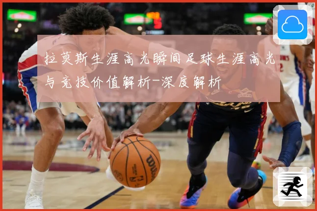 拉莫斯生涯高光瞬间足球生涯高光与竞技价值解析-深度解析