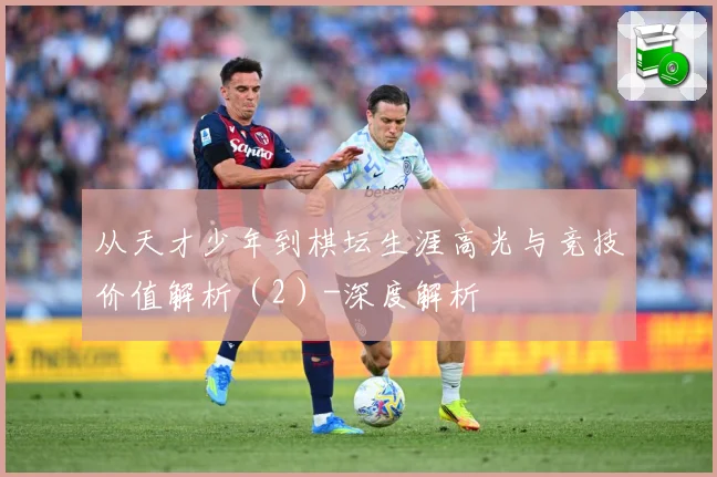 从天才少年到棋坛生涯高光与竞技价值解析（2）-深度解析