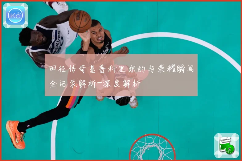 田径传奇基普科里尔的与荣耀瞬间全记录解析-深度解析