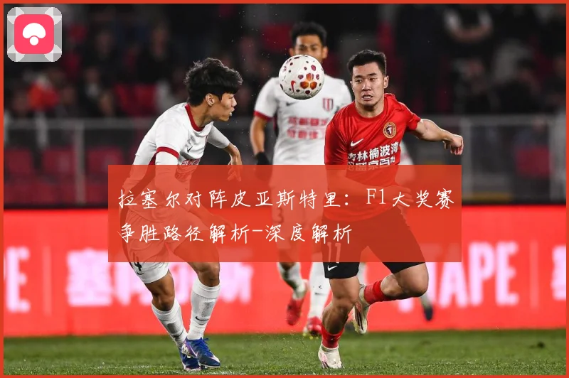 拉塞尔对阵皮亚斯特里：F1大奖赛争胜路径解析-深度解析