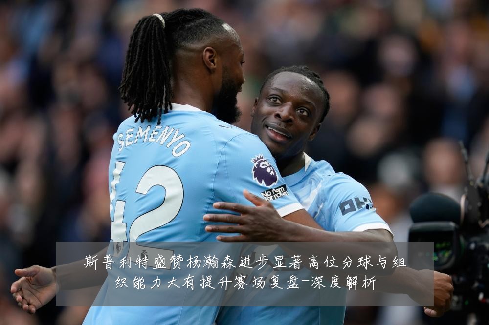 斯普利特盛赞杨瀚森进步显著高位分球与组织能力大有提升赛场复盘-深度解析