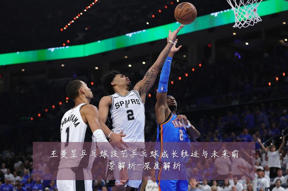 王曼昱乒乓球技艺乒乓球成长轨迹与未来前景解析-深度解析